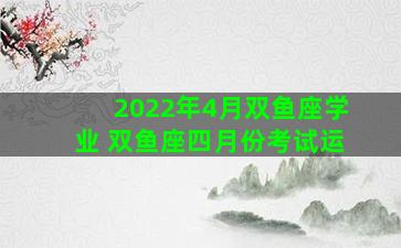 2022年4月双鱼座学业 双鱼座四月份考试运